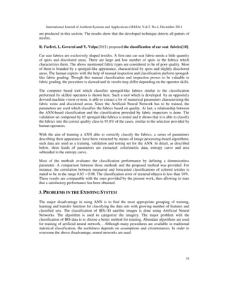 International Journal of Ambient Systems and Applications (IJASA) Vol.2, No.4, December 2014
16
are produced in this section. The results show that the developed technique detects all patters of
misfire.
R. Furferi, L. Governi and Y. Volpe(2011) proposed the classification of car seat fabrics[10].
Car seat fabrics are exclusively shaped textiles. A first-rate car seat fabric needs a little quantity
of spots and discolored areas. There are large and low number of spots in the fabrics which
characterizes them. The above mentioned fabric types are considered to be of poor quality. Most
of them is branded by a sponged-like appearance, characterized by spots and slightly discolored
areas. The human experts with the help of manual inspection and classification perform sponged-
like fabric grading. Though this manual classification and inspection proves to be valuable in
fabric grading, the procedure is skewed and its results may differ depending on the operator skills.
The computer based tool which classifies sponged-like fabrics similar to the classification
performed by skilled operators is shown here. Such a tool which is developed by an oppositely
devised machine vision system, is able to extract a lot of numerical parameters characterizing the
fabric veins and discolored areas. Since the Artificial Neural Network has to be trained, the
parameters are used which classifies the fabrics based on quality. At last, a relationship between
the ANN-based classification and the classification provided by fabric inspectors is done. The
validation set composed by 65 sponged-like fabrics is tested and it shows that it is able to classify
the fabrics into the correct quality class in 93.8% of the cases, similar to the selection provided by
human operators.
With the aim of training a ANN able to correctly classify the fabrics, a series of parameters
describing their appearance have been extracted by means of image processing-based algorithms;
such data are used as a training, validation and testing set for the ANN. In detail, as described
below, three kinds of parameters are extracted: colorimetric data, entropy curve and area
subtended to the entropy curve.
Most of the methods evaluates the classification performance by defining a dimensionless
parameter. A comparison between those methods and the proposed method was provided. For
instance, the correlation between measured and forecasted classifications of colored textiles is
stated to be in the range 0.85 – 0.98. The classification error of textured objects is less than 10%.
These results are comparable with the ones provided by the present work, thus allowing to state
that a satisfactory performance has been obtained.
3. PROBLEMS IN THE EXISTING SYSTEM
The major disadvantage in using ANN is to find the most appropriate grouping of training,
learning and transfer function for classifying the data sets with growing number of features and
classified sets. The classification of IRS-1D satellite images is done using Artificial Neural
Networks. The algorithm is used to categorize the imagery. The major problem with the
classification of IRS data is to choose a better method for training. Abundant algorithms are used
for training of artificial neural network. . Although many procedures are available in traditional
statistical classification, the usefulness depends on assumptions and circumstances. In order to
overcome the above disadvantage, neural networks are used.
 
