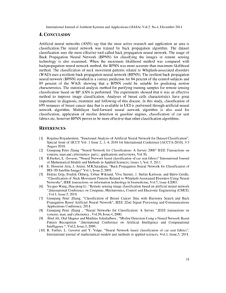 International Journal of Ambient Systems and Applications (IJASA) Vol.2, No.4, December 2014
18
4. CONCULSION
Artificial neural networks (ANN) say that the most active research and application an area is
classification.The neural network was trained by back propagation algorithm. The dataset
classification uses the most effective tool called back propagation neural network. The usage of
Back Propagation Neural Network (BPNN) for classifying the images in remote sensing
technology is also examined. When the maximum likelihood method was compared with
backpropagation neural network method, the BPNN was more accurate than maximum likelihood
method. The classification of neck movement patterns related to Whiplash-associated disorders
(WAD) uses a resilient back propagation neural network (BPNN). The resilient back propagation
neural network (BPNN) resulted in a correct prediction for 84 percent of the control subjects and
89 percent of the WAD, showing that a BPNN could be suitable for predicting motion
characteristics. The statistical analysis method for purifying training samples for remote sensing
classification based on BP ANN is performed. The experiments showed that it was an effective
method to improve image classification. Analyses of breast cells characteristics have great
importance in diagnosis, treatment and following of this disease. In this study, classification of
699 instances of breast cancer data that is available in UCI is performed through artificial neural
network algorithm. Multilayer feed-forward neural network algorithm is also used for
classification, application of misfire detection in gasoline engines, classification of car seat
fabrics etc. however BPNN proves to be more effective than other classification algorithms.
REFERENCES
[1] Rojalina Priyadarshini; “Functional Analysis of Artificial Neural Network for Dataset Classification”,
Special Issue of IJCCT Vol. 1 Issue 2, 3, 4; 2010 for International Conference [ACCTA-2010], 3-5
August 2010.
[2] Guoqiang Peter Zhang “Neural Network for Classification- A Survey 2000” IEEE Transactions on
systems, man and cybermetics- part c: applications and reviews, Vol 30,
[3] R.Furferi, L. Governi; “Neural Network based classification of car seat fabrics” International Journal
of Mathematical Models and Methods in Applied Sciences; Issues 3, Vol. 5, 2011.
[4] E. Hosseini Aria, J. Amini, M.R.Saradjian, “Back Propagation Neural Network for Classification of
IRS-1D Satellite Images” Vol.1, Issue.2, 2003
[5] Helena Grip, Fredrik Öhberg, Urban Wiklund, Ylva Sterner, J. Stefan Karlsson, and Björn Gerdle,
“Classification of Neck Movement Patterns Related to Whiplash-Associated Disorders Using Neural
Networks”, IEEE transactions on information technology in biomedicine, Vol.7, Issue.4,2003.
[6] Yu-guo Wang, Hua-peng Li ,”Remote sensing image classification based on artificial neural network
“,International Conference on Computer, Mechatronics, Control and Electronic Engineering (CMCE)
, Vol.1, Issue.2, 2010.
[7] Guoqiang Peter Zhang, “Classification of Breast Cancer Data with Harmony Search and Back
Propagation Based Artificial Neural Network”, IEEE 22nd Signal Processing and Communications
Applications Conference, 2014.
[8] Guoqiang Peter Zhang , “Neural Networks for Classification: A Survey “,IEEE transactions on
systems, man, and cybernetics , Vol.30, Issue.4, 2000.
[9] Abid Ali, Olaf Magnor and Matthias Schultalbers , “Misfire Detection Using a Neural Network Based
Pattern Recognition “,International Conference on Artificial Intelligence and Computational
Intelligence “, Vol.2, Issue.3, 2009.
[10] R. Furferi, L. Governi and Y. Volpe, “Neural Network based classification of car seat fabrics”,
International journal of mathematical models and methods in applied sciences, Vol.3, Issue.5, 2011.
 
