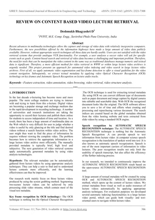 IJRET: International Journal of Research in Engineering and Technology eISSN: 2319-1163 | pISSN: 2321-7308
_______________________________________________________________________________________
Volume: 03 Issue: 11 | Nov-2014, Available @ http://www.ijret.org 306
REVIEW ON CONTENT BASED VIDEO LECTURE RETRIEVAL
Deshmukh Bhagyashri D1
1
PVPIT, M.E. Comp. Engg., Savitribai Phule Pune University, India
Abstract
Recent advances in multimedia technologies allow the capture and storage of video data with relatively inexpensive computers.
Furthermore, the new possibilities offered by the information highways have made a large amount of video data publicly
available. However, without appropriate search techniques all these data are hardly usable. Users are not satisfied with the video
retrieval systems that provide analogue VCR functionality. For example, a user analyses a soccer video will ask for specific
events such as goals. Content-based search and retrieval of video data becomes a challenging and important problem. Therefore,
the need for tools that can be manipulate the video content in the same way as traditional databases manage numeric and textual
data is significant. Therefore, a more efficient method for video retrieval in WWW or within large lecture video archives is
urgently needed. This project presents an approach for automated video indexing and video search in large lecture video
archives. First of all, we apply automatic video segmentation and key-frame detection to offer a visual guideline for the video
content navigation. Subsequently, we extract textual metadata by applying video Optical Character Recognition (OCR)
technology on key-frames and Automatic Speech Recognition on lecture audio tracks.
Keywords—Feature extraction, video annotation, video browsing, video retrieval, video structure analysis.
-------------------------------------------------------------------***-------------------------------------------------------------------
1. INTRODUCTION
In the last decade e-lecturing has become more and more
popular. The more college students are trying to interact
with and trying to learn from this e-lecture. Digital videos
are becoming a popular storage and exchange medium due
to the rapid development in recording technology. A number
of universities and research institutions are taking the
opportunity to record their lectures and publish them online
for students to access independent of time and location. As a
result, there has been a huge amount of multimedia data on
the Web which is very difficult for user to judge whether a
video is useful by only glancing at the title and find desired
videos without a search function within video archive. The
user might thus want to find the piece of information he
requires without viewing the complete video. The problem
becomes how to retrieve the appropriate information in a
large lecture video archive more efficiently. The manually
provided metadata is typically brief, high level and
subjective. The next generation of video retrieval systems
apply automatically generated metadata by using video
analysis technologies.
Hypothesis: The relevant metadata can be automatically
gathered from lecture videos by using appropriate analysis
techniques. They can help a user to find and to understand
lecture contents more efficiently, and the learning
effectiveness can thus be improved.
Our research work mainly focus on those lecture videos
produced by using the screen grabbing method. Segmenting
two-scenes lecture videos can be achieved by only
processing slide video streams, which contain most of the
visual text metadata.
Key frame recognition by OCR technology:- The OCR
technique is nothing but the Optical Character Recognition
.The OCR technique is used for extracting textual metadata
.By using OCR we can convert different type of documents
such as paper document and image capture by digital camera
into editable and searchable data. With OCR the recognized
document looks like the original. The OCR software allows
you to save a lot of time and efforts when creating and
processing and repurchasing various document. The search
indices are created based on the global metadata obtained
from the video hosting website and texts extracted from
slide videos by using a standard OCR engine.
Speech recognition by AUTOMATIC SPEECH
RECOGNITION technique: The AUTOMATIC SPEECH
RECOGNITION technique is nothing but the Automatic
Speech Recognition .A can provide speech to text
information from lecture video .in computer science speech
recognization is the translation of spoken word into text .It is
also known as automatic speech recognization. Speech is
one of the most important carriers of information in video
lectures. The poor recognition results not only limit the
usability of speech transcript, but also affect the efficiency
of the further indexing process.
In our research, we intended to continuously improve the
AUTOMATIC SPEECH RECOGNITION result based on
the open-source AUTOMATIC SPEECH RECOGNITION
tool.
A large amount of textual metadata will be created by using
OCR and AUTOMATIC SPEECH RECOGNITION
method, which opens up the content of lecture videos. We
extract metadata from visual as well as audio resources of
lecture videos automatically by applying appropriate
analysis techniques. For evaluation purposes we developed
several automatic indexing functionalities in a large lecture
video portal, which can guide both visually- and text-
oriented users to navigate within lecture video.
 