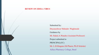 REVIEW ON EBOLA VIRUS
Submitted by:
Dnyaneshwar Mahadev Waghmode
Guidance by
Mr. Rahul.A.Wandre (Assistant Professor)
Project submitted to
PRINCIPAL(I/C)
Mr. L.D.Hingane (M.Pharm, Ph.D Scholar)
Aditya Pharmacy College, Beed
 