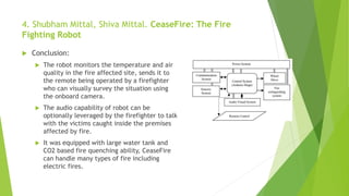 4. Shubham Mittal, Shiva Mittal. CeaseFire: The Fire
Fighting Robot
 Conclusion:
 The robot monitors the temperature and air
quality in the fire affected site, sends it to
the remote being operated by a firefighter
who can visually survey the situation using
the onboard camera.
 The audio capability of robot can be
optionally leveraged by the firefighter to talk
with the victims caught inside the premises
affected by fire.
 It was equipped with large water tank and
CO2 based fire quenching ability, CeaseFire
can handle many types of fire including
electric fires.
 