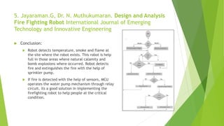 5. Jayaraman.G, Dr. N. Muthukumaran. Design and Analysis
Fire Fighting Robot International Journal of Emerging
Technology and Innovative Engineering
 Conclusion:
 Robot detects temperature, smoke and flame at
the site where the robot exists. This robot is help
full in those areas where natural calamity and
bomb explosions where occurred. Robot detects
fire and extinguishes the fire with the help of
sprinkler pump.
 If fire is detected with the help of sensors, MCU
operates the water pump mechanism through relay
circuit. its a good solution in implementing the
firefighting robot to help people at the critical
condition.
 