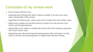 Conclusion of my review work
 Future Scope of Review work
1. Expanding and fortifying the robot’s chassis to enable it to carry even more
water and possible a CO2 canister.
2. Upgrading the battery pack, water pump and to combat fires from farther away.
3. Adding more capable and sensitive sensors to detect fire and survivors from
farther and through obstacles.
4. Adding GSM e-sims module to enable full control while still relaying to operators
from much further away.
5. Integrating more advanced Image Processing System (IPS) and System on Chip
(SoC) to increase its processing power to enable faster decision making.
 