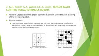 2. G.R. Meijer, G.A. Weller, F.C.A. Groen. SENSOR BASED
CONTROL FOR AUTONOMOUS ROBOTS
 Research Objective: In this paper, a genetic algorithm applied to path planning
of the firefighting robot.
 Approach result:
 The simulation is carried out by using MATLAB, and the experimental simulation is
carried out respectively for the two cases in which there are new static obstacles and
moving obstacles in the environment.
 