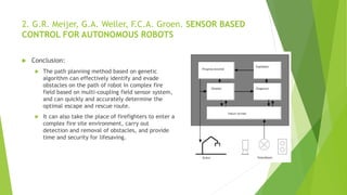 2. G.R. Meijer, G.A. Weller, F.C.A. Groen. SENSOR BASED
CONTROL FOR AUTONOMOUS ROBOTS
 Conclusion:
 The path planning method based on genetic
algorithm can effectively identify and evade
obstacles on the path of robot in complex fire
field based on multi-coupling field sensor system,
and can quickly and accurately determine the
optimal escape and rescue route.
 It can also take the place of firefighters to enter a
complex fire site environment, carry out
detection and removal of obstacles, and provide
time and security for lifesaving.
 