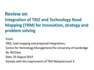 Review on
Integration of TRIZ and Technology Road
Mapping (TRM) for Innovation, strategy and
problem solving
From:
TRIZ, road mapping and proposed integrations,
Centre for Technology Management,The University of Cambridge
By: BCChew
Date: 25 August 2014
Comply with the requirement of TRIZ Malaysia Level 3
 