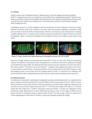 6.1 Biology
LSCM is widely used in biological research. Advancement in live cell imaging has been brought by
LSCM5,18
. Imaging living tissues is considered as more difficult than imaging fixed sample19
. Extreme care
needs to be taken to preserve the viability of the living cells. Laser power should be kept minimal so that
it cannot harm the sample over multiple scans. For this purpose, pulses for a brief period is applied
while imaging live cells.
In biological research. It is often needed to map the distribution of macro molecules in the tissue. When
different molecules need to be tracked in the same tissue, fluorescence labeling is considered. LSCM
process allows to track all of them simultaneously. However, this process can be complex due to merging
multiple labeling and it is important to be careful during interpreting these images if there are spectral
overlapping2
. Figure 3 represents labelling of the Drosophila embryo and image has been taken using
LSCM.
Figure 3: Single, double and tripple lablleing of a Drosophila embryo from left to right2
.
Moreover, lineage analysis can be performed using LSCM. If there are few cells inside the developing
embryo and labelled as fluorescent probe, development can continue while active subsequent imaging
can be performed using LSCM. This approach has been used to trace the migration of neural crest cells in
the mouse embryo2,20
and cells in sea urchin embryos21
. In addition, physiological parameters such as fluo-
3, calcium green, sodium levels, membrane potential can be characterized using LSCM. However, many
physiological events can be faster than the imaging speed of LSCM. To overcome this challenge, fast
scanning LSCM has been designed which consider acousto-optical scanner instead of point aperture.
6.2 Material science
In traditional microscope for metallurgical investigation purpose, sample preparation is an important step
where samples need to be polished first and then lightly etched to get optical contrast3
. When in focus,
both conventional microscope and the confocal microscope can achieve sharp images but otherwise, the
intensity in the out-of-focus region decreases fast8,22,23
. In the left and middle of the figure 4, it is clearly
visible that the image from a LSCM is noticeably crispy and sharper. In LSCM, the integration of the
motorized Z-stage addresses this concern effectively by taking a series of 2D images at different focal
planes and form a composite image of infinite depth of field. The right image in figure 4, represents a
surface topographical information in 3D after scanning and stacking multiple 2D images.
 