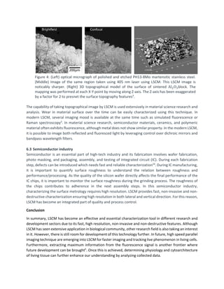 Figure 4: (Left) optical micrograph of polished and etched PH13-8Mo martensitic stainless steel.
(Middle) Image of the same region taken using 405 nm laser using LSCM. This LSCM image is
noticably sharper. (Right) 3D topographical model of the surface of sintered Al2O3block. The
mapping was performed at each X-Y point by moving along Z-axis. The Z-axis has been exaggerated
by a factor for 2 to presnet the surface topography features3
.
The capability of taking topographical image by LSCM is used extensively in material science research and
analysis. Wear in material surface over the time can be easily characterized using this technique. In
modern LSCM, several imaging mood is available at the same time such as simulated fluorescence or
Raman spectroscopy3
. In material science research, semiconductor materials, ceramics, and polymeric
material often exhibits fluorescence, although metal does not show similar property. In the modern LSCM,
it is possible to image both reflected and fluoresced light by leveraging control over dichroic mirrors and
bandpass wavelength filters.
6.3 Semiconductor industry
Semiconductor is an essential part of high-tech industry and its fabrication involves wafer fabrication,
photo masking, and packaging, assembly, and testing of integrated circuit (IC). During each fabrication
step, defects can be introduced which needs fast and reliable characterization24
. During IC manufacturing,
it is important to quantify surface roughness to understand the relation between roughness and
performance/processing. As the quality of the silicon wafer directly affects the final performance of the
IC chips, it is important to monitor the surface roughness during the grinding process. The roughness of
the chips contributes to adherence in the next assembly steps. In this semiconductor industry,
characterizing the surface metrology requires high resolution. LSCM provides fast, non-invasive and non-
destructive characterization ensuring high resolution in both lateral and vertical direction. For this reason,
LSCM has become an integrated part of quality and process control.
Conclusion
In summary, LSCM has become an effective and essential characterization tool in different research and
development sectors due to its fast, high resolution, non-invasive and non-destructive features. Although
LSCM has seen extensive application in biological community, other research field is also taking an interest
in it. However, there is still room for development of this technology further. In future, high speed parallel
imaging technique are emerging into LSCM for faster imaging and tracking live phenomenon in living cells.
Furthermore, extracting maximum information from the fluorescence signal is another frontier where
future development can be brought5
. Once this is achieved, determining physiology and cytoarchitecture
of living tissue can further enhance our understanding by analyzing collected data.
 