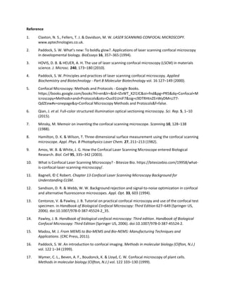 Reference
1. Claxton, N. S., Fellers, T. J. & Davidson, M. W. LASER SCANNING CONFOCAL MICROSCOPY.
www.aptechnologies.co.uk.
2. Paddock, S. W. What’s new: To boldly glow?. Applications of laser scanning confocal microscopy
in developmental biology. BioEssays 16, 357–365 (1994).
3. HOVIS, D. B. & HEUER, A. H. The use of laser scanning confocal microscopy (LSCM) in materials
science. J. Microsc. 240, 173–180 (2010).
4. Paddock, S. W. Principles and practices of laser scanning confocal microscopy. Applied
Biochemistry and Biotechnology - Part B Molecular Biotechnology vol. 16 127–149 (2000).
5. Confocal Microscopy: Methods and Protocols - Google Books.
https://books.google.com/books?hl=en&lr=&id=IZvWT_X2l1IC&oi=fnd&pg=PR5&dq=Confocal+M
icroscopy+Methods+and+Protocols&ots=Ous91UniF7&sig=c9DTRHtnZEnWyDMrcJ77-
QdZEew#v=onepage&q=Confocal Microscopy Methods and Protocols&f=false.
6. Qian, J. et al. Full-color structured illumination optical sectioning microscopy. Sci. Rep. 5, 1–10
(2015).
7. Minsky, M. Memoir on inventing the confocal scanning microscope. Scanning 10, 128–138
(1988).
8. Hamilton, D. K. & Wilson, T. Three-dimensional surface measurement using the confocal scanning
microscope. Appl. Phys. B Photophysics Laser Chem. 27, 211–213 (1982).
9. Amos, W. B. & White, J. G. How the Confocal Laser Scanning Microscope entered Biological
Research. Biol. Cell 95, 335–342 (2003).
10. What is Confocal Laser Scanning Microscopy? - Bitesize Bio. https://bitesizebio.com/19958/what-
is-confocal-laser-scanning-microscopy/.
11. Bagnell, © C Robert. Chapter 13 Confocal Laser Scanning Microscopy Background for
Understanding CLSM.
12. Sandison, D. R. & Webb, W. W. Background rejection and signal-to-noise optimization in confocal
and alternative fluorescence microscopes. Appl. Opt. 33, 603 (1994).
13. Centonze, V. & Pawley, J. B. Tutorial on practical confocal microscopy and use of the confocal test
specimen. in Handbook of Biological Confocal Microscopy: Third Edition 627–649 (Springer US,
2006). doi:10.1007/978-0-387-45524-2_35.
14. Pawley, J. B. Handbook of biological confocal microscopy: Third edition. Handbook of Biological
Confocal Microscopy: Third Edition (Springer US, 2006). doi:10.1007/978-0-387-45524-2.
15. Madou, M. J. From MEMS to Bio-MEMS and Bio-NEMS: Manufacturing Techniques and
Applications. (CRC Press, 2011).
16. Paddock, S. W. An introduction to confocal imaging. Methods in molecular biology (Clifton, N.J.)
vol. 122 1–34 (1999).
17. Wymer, C. L., Beven, A. F., Boudonck, K. & Lloyd, C. W. Confocal microscopy of plant cells.
Methods in molecular biology (Clifton, N.J.) vol. 122 103–130 (1999).
 