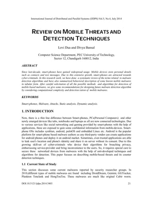 International Journal of Distributed and Parallel Systems (IJDPS) Vol.5, No.4, July 2014
DOI:10.5121/ijdps.2014.5403 21
REVIEW ON MOBILE THREATS AND
DETECTION TECHNIQUES
Lovi Dua and Divya Bansal
Computer Science Department, PEC University of Technology,
Sector 12, Chandigarh 160012, India
ABSTRACT
Since last-decade, smart-phones have gained widespread usage. Mobile devices store personal details
such as contacts and text messages. Due to this extensive growth, smart-phones are attracted towards
cyber-criminals. In this research work, we have done a systematic review of the terms related to malware
detection algorithms and have also summarized behavioral description of some known mobile malwares
in tabular form. After careful solicitation of all the possible methods and algorithms for detection of
mobile-based malwares, we give some recommendations for designing future malware detection algorithm
by considering computational complexity and detection ration of mobile malwares.
KEYWORDS
Smart-phones, Malware, Attacks, Static analysis, Dynamic analysis.
1. INTRODUCTION
Now, there is a thin line difference between Smart-phones, PCs(Personal Computers) and other
newly emerged devices like tabs, notebooks and laptops as all are now connected technologies. Due
to various services like social networking and gaming provided by smart-phones with the help of
applications, these are exposed to gain some confidential information from mobile-devices. Smart-
phone OSs includes symbian, android, palmOS and embedded Linux etc. Android is the popular
platform for smart-phone based malware authors as any third-party vendor can create applications
for android phones and deploy it on android market. Sometimes, even trusted applications are able
to leak user's location and phone's identity and share it on server without its consent. Due to this
growing skill-set of cyber-criminals who device their algorithms for breaching privacy,
embarrassing service-provider and bring inconvenience to the users. So, it requires special care to
secure these networked devices from malwares with the help of anti-developed techniques and
algorithms for detection. This paper focuses on describing mobile-based threats and its counter
detection techniques.
1.1 Current State of Study
This section discusses some current malwares reported by security researcher groups. In
2010,different types of mobile malwares are found including DroidDream, Geinimi, GGTracker,
Plankton Tonclank and HongTouTou. These malwares are much like original Cabir worm.
 
