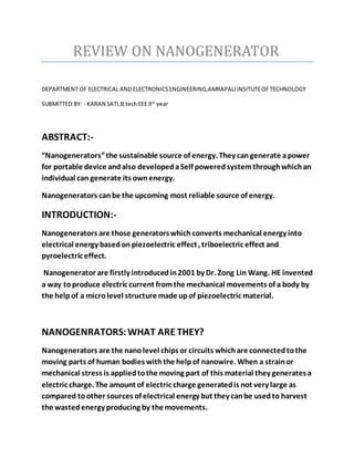 REVIEW ON NANOGENERATOR
DEPARTMENT OF ELECTRICAL ANDELECTRONICSENGINEERING,AMRAPALIINSITUTEOFTECHNOLOGY
SUBMITTED BY: - KARAN SATI,B.techEEE3rd
year
ABSTRACT:-
“Nanogenerators”the sustainable source of energy. They cangenerate apower
for portable device andalso developedaSelf poweredsystemthroughwhichan
individual can generate its ownenergy.
Nanogenerators canbe the upcoming most reliable source of energy.
INTRODUCTION:-
Nanogenerators are those generatorswhichconverts mechanical energy into
electrical energy basedon piezoelectric effect, triboelectric effect and
pyroelectric effect.
Nanogenerator are firstly introducedin2001 by Dr. Zong Lin Wang. HE invented
a way toproduce electric current fromthe mechanical movements of a body by
the helpof a microlevel structure made upof piezoelectric material.
NANOGENRATORS:WHAT ARE THEY?
Nanogenerators are the nanolevel chips or circuits whichare connectedtothe
moving parts of human bodies withthe helpof nanowire. When a strainor
mechanical stress is appliedtothe moving part of this material they generatesa
electric charge. The amount of electric charge generatedis not very large as
compared toother sources of electrical energy but they canbe usedto harvest
the wastedenergy producing by the movements.
 