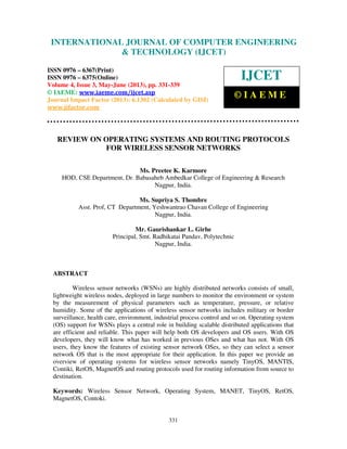 International Journal of Computer Engineering and Technology (IJCET), ISSN 0976-
6367(Print), ISSN 0976 – 6375(Online) Volume 4, Issue 3, May – June (2013), © IAEME
331
REVIEW ON OPERATING SYSTEMS AND ROUTING PROTOCOLS
FOR WIRELESS SENSOR NETWORKS
Ms. Preetee K. Karmore
HOD, CSE Department, Dr. Babasaheb Ambedkar College of Engineering & Research
Nagpur, India.
Ms. Supriya S. Thombre
Asst. Prof, CT Department, Yeshwantrao Chavan College of Engineering
Nagpur, India.
Mr. Gaurishankar L. Girhe
Principal, Smt. Radhikatai Pandav, Polytechnic
Nagpur, India.
ABSTRACT
Wireless sensor networks (WSNs) are highly distributed networks consists of small,
lightweight wireless nodes, deployed in large numbers to monitor the environment or system
by the measurement of physical parameters such as temperature, pressure, or relative
humidity. Some of the applications of wireless sensor networks includes military or border
surveillance, health care, environment, industrial process control and so on. Operating system
(OS) support for WSNs plays a central role in building scalable distributed applications that
are efficient and reliable. This paper will help both OS developers and OS users. With OS
developers, they will know what has worked in previous OSes and what has not. With OS
users, they know the features of existing sensor network OSes, so they can select a sensor
network OS that is the most appropriate for their application. In this paper we provide an
overview of operating systems for wireless sensor networks namely TinyOS, MANTIS,
Contiki, RetOS, MagnetOS and routing protocols used for routing information from source to
destination.
Keywords: Wireless Sensor Network, Operating System, MANET, TinyOS, RetOS,
MagnetOS, Contoki.
INTERNATIONAL JOURNAL OF COMPUTER ENGINEERING
& TECHNOLOGY (IJCET)
ISSN 0976 – 6367(Print)
ISSN 0976 – 6375(Online)
Volume 4, Issue 3, May-June (2013), pp. 331-339
© IAEME: www.iaeme.com/ijcet.asp
Journal Impact Factor (2013): 6.1302 (Calculated by GISI)
www.jifactor.com
IJCET
© I A E M E
 