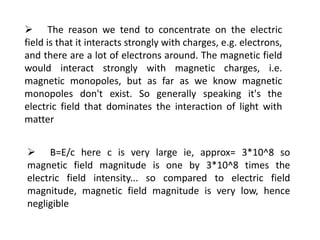  The reason we tend to concentrate on the electric
field is that it interacts strongly with charges, e.g. electrons,
and there are a lot of electrons around. The magnetic field
would interact strongly with magnetic charges, i.e.
magnetic monopoles, but as far as we know magnetic
monopoles don't exist. So generally speaking it's the
electric field that dominates the interaction of light with
matter
 B=E/c here c is very large ie, approx= 3*10^8 so
magnetic field magnitude is one by 3*10^8 times the
electric field intensity... so compared to electric field
magnitude, magnetic field magnitude is very low, hence
negligible
 