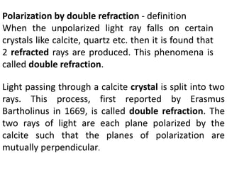 Polarization by double refraction - definition
When the unpolarized light ray falls on certain
crystals like calcite, quartz etc. then it is found that
2 refracted rays are produced. This phenomena is
called double refraction.
Light passing through a calcite crystal is split into two
rays. This process, first reported by Erasmus
Bartholinus in 1669, is called double refraction. The
two rays of light are each plane polarized by the
calcite such that the planes of polarization are
mutually perpendicular.
 