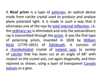 A Nicol prism is a type of polarizer, an optical device
made from calcite crystal used to produce and analyse
plane polarized light. It is made in such a way that it
eliminates one of the rays by total internal reflection, i.e.
the ordinary ray is eliminated and only the extraordinary
ray is transmitted through the prism. It was the first type
of polarizing prism, invented in 1828 by William
Nicol (1770–1851) of Edinburgh. It consists of
a rhombohedral crystal of Iceland spar (a variety
of calcite) that has been cut at an angle of 68° with
respect to the crystal axis, cut again diagonally, and then
rejoined as shown, using a layer of transparent Canada
balsam as a glue.
 
