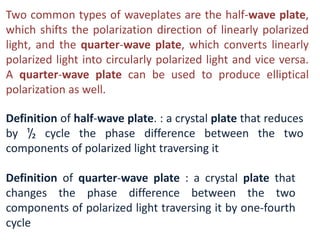 Two common types of waveplates are the half-wave plate,
which shifts the polarization direction of linearly polarized
light, and the quarter-wave plate, which converts linearly
polarized light into circularly polarized light and vice versa.
A quarter-wave plate can be used to produce elliptical
polarization as well.
Definition of half-wave plate. : a crystal plate that reduces
by ¹/₂ cycle the phase difference between the two
components of polarized light traversing it
Definition of quarter-wave plate : a crystal plate that
changes the phase difference between the two
components of polarized light traversing it by one-fourth
cycle
 