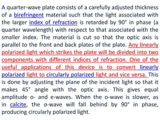 A quarter-wave plate consists of a carefully adjusted thickness
of a birefringent material such that the light associated with
the larger index of refraction is retarded by 90° in phase (a
quarter wavelength) with respect to that associated with the
smaller index. The material is cut so that the optic axis is
parallel to the front and back plates of the plate. Any linearly
polarized light which strikes the plate will be divided into two
components with different indices of refraction. One of the
useful applications of this device is to convert linearly
polarized light to circularly polarized light and vice versa. This
is done by adjusting the plane of the incident light so that it
makes 45° angle with the optic axis. This gives equal
amplitude o- and e-waves. When the o-wave is slower, as
in calcite, the o-wave will fall behind by 90° in phase,
producing circularly polarized light.
 