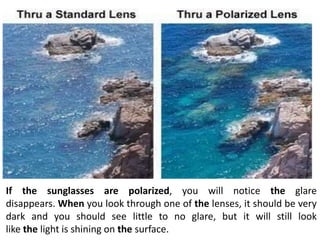 If the sunglasses are polarized, you will notice the glare
disappears. When you look through one of the lenses, it should be very
dark and you should see little to no glare, but it will still look
like the light is shining on the surface.
 