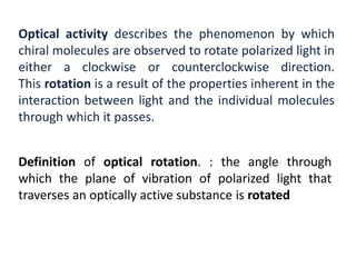 Optical activity describes the phenomenon by which
chiral molecules are observed to rotate polarized light in
either a clockwise or counterclockwise direction.
This rotation is a result of the properties inherent in the
interaction between light and the individual molecules
through which it passes.
Definition of optical rotation. : the angle through
which the plane of vibration of polarized light that
traverses an optically active substance is rotated
 