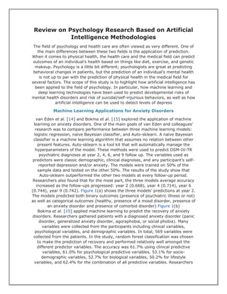 Review on Psychology Research Based on Artificial
Intelligence Methodologies
The field of psychology and health care are often viewed as very different. One of
the main differences between these two fields is the application of prediction.
When it comes to physical health, the health care and the medical field can predict
outcomes of an individual’s health based on things like diet, exercise, and genetic
makeup. Psychology is a little bit different; psychologists are great at predicting
behavioral changes in patients, but the prediction of an individual’s mental health
is not up to par with the prediction of physical health in the medical field for
several factors. The scope of this study is to highlight how artificial intelligence has
been applied to the field of psychology. In particular, how machine learning and
deep learning technologies have been used to predict developmental risks of
mental health disorders and risk of suicidal/self-injurious behaviors, as well as how
artificial intelligence can be used to detect levels of depress
Machine Learning Applications for Anxiety Disorders
van Eden et al. [14] and Bokma et al. [15] explored the application of machine
learning on anxiety disorders. One of the main goals of van Eden and colleagues’
research was to compare performance between three machine learning models:
logistic regression, naïve Bayesian classifier, and Auto-sklearn. A naïve Bayesian
classifier is a machine learning algorithm that assumes no relation between other
present features. Auto-sklearn is a tool kit that will automatically manage the
hyperparameters of the model. These methods were used to predict DSM-IV-TR
psychiatric diagnoses at year 2, 4, 6, and 9 follow up. The variables used as
predictors were classic demographic, clinical diagnoses, and any participant’s self-
reported depression and/or anxiety. The models were trained on 50% of the
sample data and tested on the other 50%. The results of the study show that
Auto-sklearn outperformed the other two models at every follow-up period.
Researchers also found that for the most part, the three models average accuracy
increased as the follow-ups progressed: year 2 (0.668), year 4 (0.714), year 6
(0.744), year 9 (0.742). Figure 1(a) shows the three models’ predictions at year 2.
The models predicted both binary outcomes (presence of psychiatric illness or not)
as well as categorical outcomes (healthy, presence of a mood disorder, presence of
an anxiety disorder and presence of comorbid disorder) Figure 1(b)
Bokma et al. [15] applied machine learning to predict the recovery of anxiety
disorders. Researchers gathered patients with a diagnosed anxiety disorder (panic
disorder, generalized anxiety disorder, agoraphobia, or social phobia). Many
variables were collected from the participants including clinical variables,
psychological variables, and demographic variables. In total, 569 variables were
collected from the patients. In the study, random forest classification was chosen
to make the prediction of recovery and performed relatively well amongst the
different predictor variables. The accuracy was 61.7% using clinical predictive
variables, 61.0% for psychological predictive variables, 53.1% for socio-
demographic variables, 52.7% for biological variables, 50.2% for lifestyle
variables, and 62.4% for the combination of all predictive variables. Researchers
 