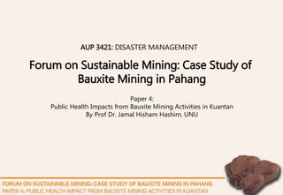 Paper 4:
Public Health Impacts from Bauxite Mining Activities in Kuantan
By Prof Dr. Jamal Hisham Hashim, UNU
Forum on Sustainable Mining: Case Study of
Bauxite Mining in Pahang
AUP 3421: DISASTER MANAGEMENT
 