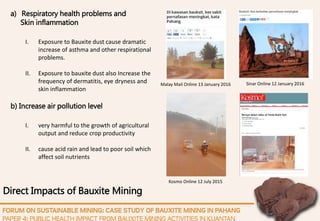 Direct Impacts of Bauxite Mining
a) Respiratory health problems and
Skin inflammation
I. Exposure to Bauxite dust cause dramatic
increase of asthma and other respirational
problems.
II. Exposure to bauxite dust also Increase the
frequency of dermatitis, eye dryness and
skin inflammation
b) Increase air pollution level
I. very harmful to the growth of agricultural
output and reduce crop productivity
II. cause acid rain and lead to poor soil which
affect soil nutrients
Sinar Online 12 January 2016Malay Mail Online 13 January 2016
Kosmo Online 12 July 2015
 