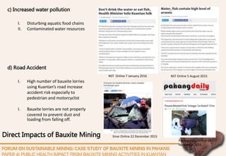 Direct Impacts of Bauxite Mining
d) Road Accident
I. High number of bauxite lorries
using Kuantan’s road increase
accident risk especially to
pedestrian and motorcyclist
I. Bauxite lorries are not properly
covered to prevent dust and
loading from falling off.
c) Increased water pollution
I. Disturbing aquatic food chains
II. Contaminated water resources
NST Online 7 January 2016 NST Online 5 August 2015
Sinar Online 22 December 2015
Pahang Daily Online 13
November 2015
 
