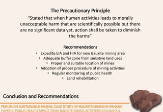 Conclusion and Recommendations
Recommendations
• Expedite EIA and HIA for new Bauxite mining area
• Adequate buffer zone from sensitive land uses
• Proper and suitable location of mines
• Adoption of proper procedure of mining activities
• Regular monitoring of public health
• Land rehabilitation
The Precautionary Principle
“Stated that when human activities leads to morally
unacceptable harm that are scientifically possible but there
are no significant data yet, action shall be taken to diminish
the harms”
 