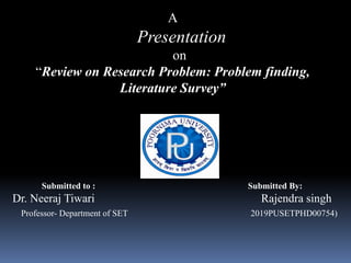 A
Presentation
on
“Review on Research Problem: Problem finding,
Literature Survey”
Submitted to : Submitted By:
Dr. Neeraj Tiwari Rajendra singh
Professor- Department of SET 2019PUSETPHD00754)
 