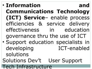 • Information and
Communications Technology
(ICT) Service– enable process
efficiencies & service delivery
effectiveness in education
governance thru the use of ICT
• Support education specialists in
developing ICT-enabled
solutions
Solutions Dev’t User Support
Tech Infrastructure
 