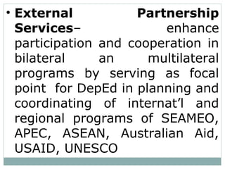 • External Partnership
Services– enhance
participation and cooperation in
bilateral an multilateral
programs by serving as focal
point for DepEd in planning and
coordinating of internat’l and
regional programs of SEAMEO,
APEC, ASEAN, Australian Aid,
USAID, UNESCO
 