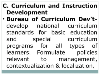 C. Curriculum and Instruction
Development
• Bureau of Curriculum Dev’t-
develop national curriculum
standards for basic education
and special curriculum
programs for all types of
learners. Formulate policies
relevant to management,
contextualization & localization.
 