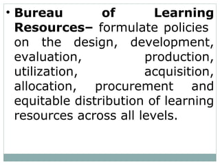• Bureau of Learning
Resources– formulate policies
on the design, development,
evaluation, production,
utilization, acquisition,
allocation, procurement and
equitable distribution of learning
resources across all levels.
 