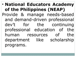 • National Educators Academy
of the Philippines (NEAP)
Provide & manage needs-based
and demand-driven professional
dev’t for the continuing
professional education of the
human resources of the
department like scholarship
programs.
 