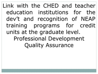 Link with the CHED and teacher
education institutions for the
dev’t and recognition of NEAP
training programs for credit
units at the graduate level.
Professional Development
Quality Assurance
 