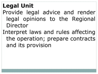 Legal Unit
Provide legal advice and render
legal opinions to the Regional
Director
Interpret laws and rules affecting
the operation; prepare contracts
and its provision
 