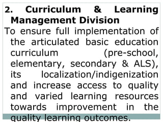 2. Curriculum & Learning
Management Division
To ensure full implementation of
the articulated basic education
curriculum (pre-school,
elementary, secondary & ALS),
its localization/indigenization
and increase access to quality
and varied learning resources
towards improvement in the
quality learning outcomes.
 