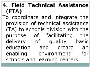 4. Field Technical Assistance
(FTA)
To coordinate and integrate the
provision of technical assistance
(TA) to schools division with the
purpose of facilitating the
delivery of quality basic
education and create an
enabling environment for
schools and learning centers.
 