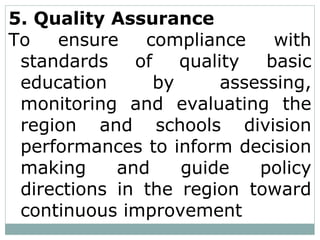 5. Quality Assurance
To ensure compliance with
standards of quality basic
education by assessing,
monitoring and evaluating the
region and schools division
performances to inform decision
making and guide policy
directions in the region toward
continuous improvement
 