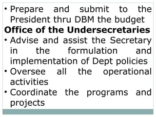 • Prepare and submit to the
President thru DBM the budget
Office of the Undersecretaries
• Advise and assist the Secretary
in the formulation and
implementation of Dept policies
• Oversee all the operational
activities
• Coordinate the programs and
projects
 