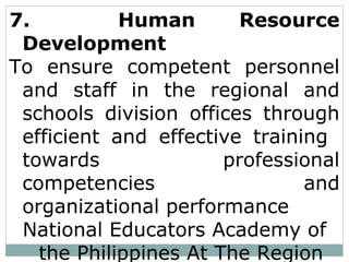 7. Human Resource
Development
To ensure competent personnel
and staff in the regional and
schools division offices through
efficient and effective training
towards professional
competencies and
organizational performance
National Educators Academy of
the Philippines At The Region
 