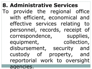 8. Administrative Services
To provide the regional office
with efficient, economical and
effective services relating to
personnel, records, receipt of
correspondence, supplies,
equipment, collection,
disbursement, security and
custody of property, and
reportorial work to oversight
agencies.
 