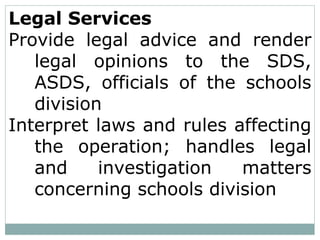 Legal Services
Provide legal advice and render
legal opinions to the SDS,
ASDS, officials of the schools
division
Interpret laws and rules affecting
the operation; handles legal
and investigation matters
concerning schools division
 