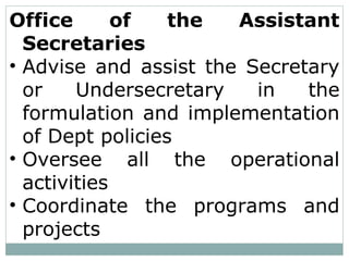 Office of the Assistant
Secretaries
• Advise and assist the Secretary
or Undersecretary in the
formulation and implementation
of Dept policies
• Oversee all the operational
activities
• Coordinate the programs and
projects
 