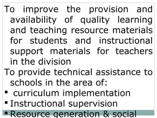 To improve the provision and
availability of quality learning
and teaching resource materials
for students and instructional
support materials for teachers
in the division
To provide technical assistance to
schools in the area of:
 curriculum implementation
 Instructional supervision
 Resource generation & social
 