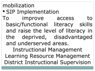 mobilization
 SIP Implementation
To improve access to
basic/functional literacy skills
and raise the level of literacy in
the deprived, disadvantaged
and underserved areas.
Instructional Management
Learning Resource Management
District Instructional Supervision
 