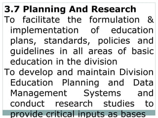 3.7 Planning And Research
To facilitate the formulation &
implementation of education
plans, standards, policies and
guidelines in all areas of basic
education in the division
To develop and maintain Division
Education Planning and Data
Management Systems and
conduct research studies to
provide critical inputs as bases
 