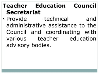 Teacher Education Council
Secretariat
• Provide technical and
administrative assistance to the
Council and coordinating with
various teacher education
advisory bodies.
 