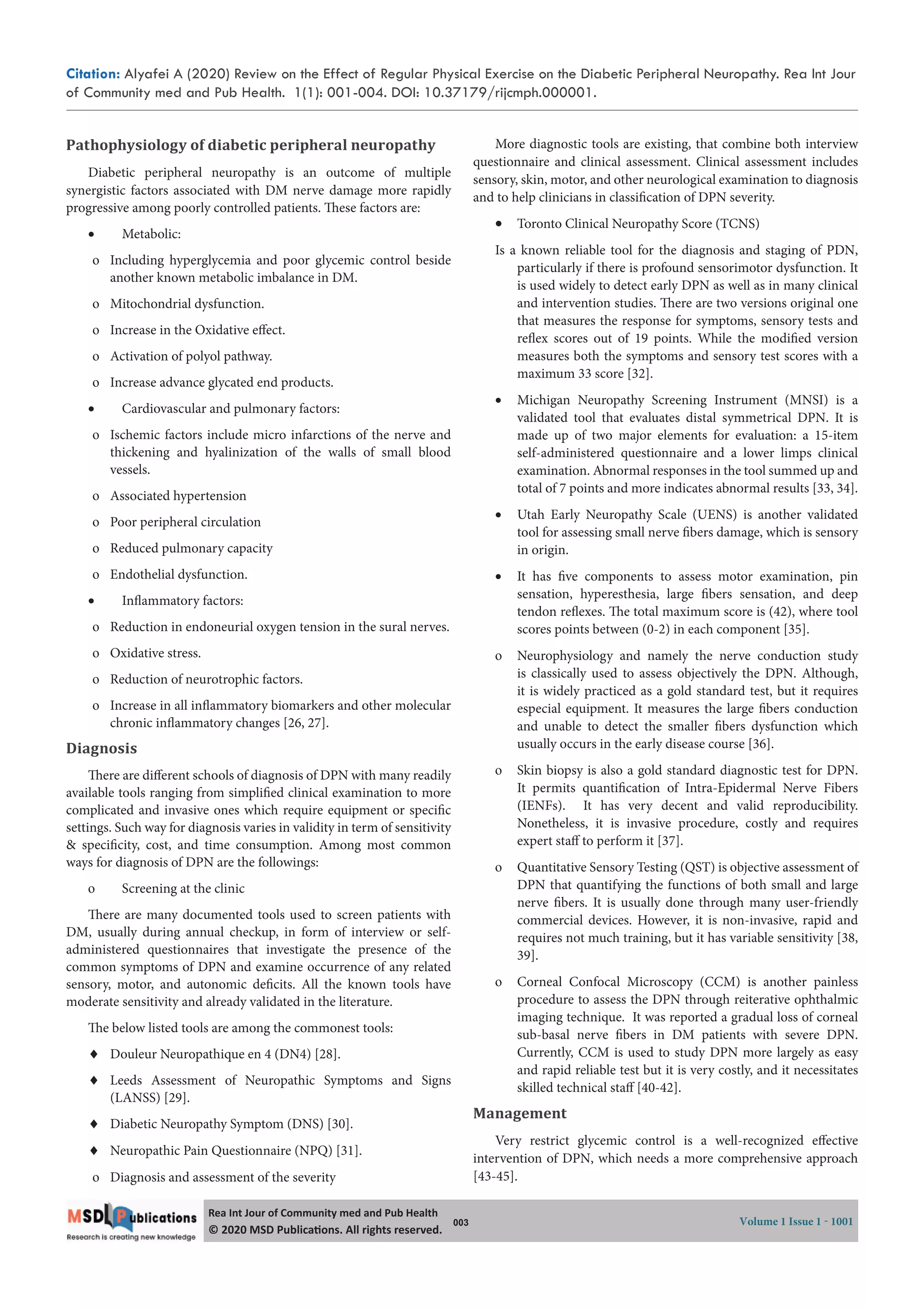 Citation: Alyafei A (2020) Review on the Effect of Regular Physical Exercise on the Diabetic Peripheral Neuropathy. Rea Int Jour
of Community med and Pub Health. 1(1): 001-004. DOI: 10.37179/rijcmph.000001.
003 Volume 1 Issue 1 - 1001
Rea Int Jour of Community med and Pub Health
© 2020 MSD Publica ons. All rights reserved.
Pathophysiology of diabetic peripheral neuropathy
Diabetic peripheral neuropathy is an outcome of multiple
synergistic factors associated with DM nerve damage more rapidly
progressive among poorly controlled patients. These factors are:
 Metabolic:
o Including hyperglycemia and poor glycemic control beside
another known metabolic imbalance in DM.
o Mitochondrial dysfunction.
o Increase in the Oxidative effect.
o Activation of polyol pathway.
o Increase advance glycated end products.
 Cardiovascular and pulmonary factors:
o Ischemic factors include micro infarctions of the nerve and
thickening and hyalinization of the walls of small blood
vessels.
o Associated hypertension
o Poor peripheral circulation
o Reduced pulmonary capacity
o Endothelial dysfunction.
 Inflammatory factors:
o Reduction in endoneurial oxygen tension in the sural nerves.
o Oxidative stress.
o Reduction of neurotrophic factors.
o Increase in all inflammatory biomarkers and other molecular
chronic inflammatory changes [26, 27].  
Diagnosis
There are different schools of diagnosis of DPN with many readily
available tools ranging from simplified clinical examination to more
complicated and invasive ones which require equipment or specific
settings. Such way for diagnosis varies in validity in term of sensitivity
& specificity, cost, and time consumption. Among most common
ways for diagnosis of DPN are the followings:
o Screening at the clinic
There are many documented tools used to screen patients with
DM, usually during annual checkup, in form of interview or self-
administered questionnaires that investigate the presence of the
common symptoms of DPN and examine occurrence of any related
sensory, motor, and autonomic deficits. All the known tools have
moderate sensitivity and already validated in the literature.
The below listed tools are among the commonest tools:
 Douleur Neuropathique en 4 (DN4) [28].
 Leeds Assessment of Neuropathic Symptoms and Signs
(LANSS) [29].
 Diabetic Neuropathy Symptom (DNS) [30].
 Neuropathic Pain Questionnaire (NPQ) [31].
o Diagnosis and assessment of the severity
More diagnostic tools are existing, that combine both interview
questionnaire and clinical assessment. Clinical assessment includes
sensory, skin, motor, and other neurological examination to diagnosis
and to help clinicians in classification of DPN severity.
 Toronto Clinical Neuropathy Score (TCNS)
Is a known reliable tool for the diagnosis and staging of PDN,
particularly if there is profound sensorimotor dysfunction. It
is used widely to detect early DPN as well as in many clinical
and intervention studies. There are two versions original one
that measures the response for symptoms, sensory tests and
reflex scores out of 19 points. While the modified version
measures both the symptoms and sensory test scores with a
maximum 33 score [32].
 Michigan Neuropathy Screening Instrument (MNSI) is a
validated tool that evaluates distal symmetrical DPN. It is
made up of two major elements for evaluation: a 15-item
self-administered questionnaire and a lower limps clinical
examination. Abnormal responses in the tool summed up and
total of 7 points and more indicates abnormal results [33, 34].
 Utah Early Neuropathy Scale (UENS) is another validated
tool for assessing small nerve fibers damage, which is sensory
in origin.
 It has five components to assess motor examination, pin
sensation, hyperesthesia, large fibers sensation, and deep
tendon reflexes. The total maximum score is (42), where tool
scores points between (0-2) in each component [35].
o Neurophysiology and namely the nerve conduction study
is classically used to assess objectively the DPN. Although,
it is widely practiced as a gold standard test, but it requires
especial equipment. It measures the large fibers conduction
and unable to detect the smaller fibers dysfunction which
usually occurs in the early disease course [36].
o Skin biopsy is also a gold standard diagnostic test for DPN.
It permits quantification of Intra-Epidermal Nerve Fibers
(IENFs). It has very decent and valid reproducibility.
Nonetheless, it is invasive procedure, costly and requires
expert staff to perform it [37].
o Quantitative Sensory Testing (QST) is objective assessment of
DPN that quantifying the functions of both small and large
nerve fibers. It is usually done through many user-friendly
commercial devices. However, it is non-invasive, rapid and
requires not much training, but it has variable sensitivity [38,
39].
o Corneal Confocal Microscopy (CCM) is another painless
procedure to assess the DPN through reiterative ophthalmic
imaging technique. It was reported a gradual loss of corneal
sub-basal nerve fibers in DM patients with severe DPN.
Currently, CCM is used to study DPN more largely as easy
and rapid reliable test but it is very costly, and it necessitates
skilled technical staff [40-42].
Management
Very restrict glycemic control is a well-recognized effective
intervention of DPN, which needs a more comprehensive approach
[43-45].
 