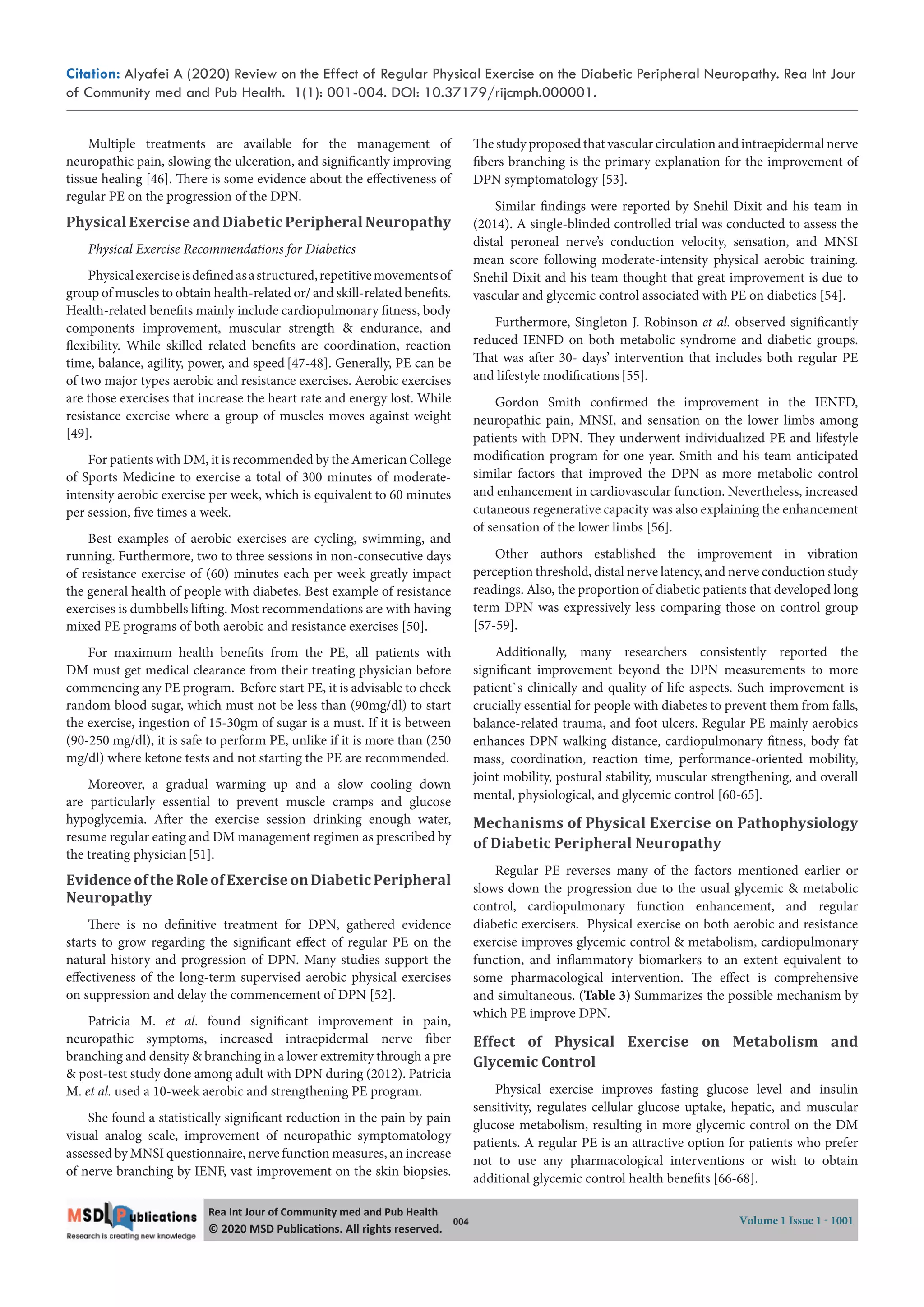 Citation: Alyafei A (2020) Review on the Effect of Regular Physical Exercise on the Diabetic Peripheral Neuropathy. Rea Int Jour
of Community med and Pub Health. 1(1): 001-004. DOI: 10.37179/rijcmph.000001.
004 Volume 1 Issue 1 - 1001
Rea Int Jour of Community med and Pub Health
© 2020 MSD Publica ons. All rights reserved.
Multiple treatments are available for the management of
neuropathic pain, slowing the ulceration, and significantly improving
tissue healing [46]. There is some evidence about the effectiveness of
regular PE on the progression of the DPN.
Physical Exercise and Diabetic Peripheral Neuropathy
Physical Exercise Recommendations for Diabetics
Physicalexerciseisdefinedasastructured,repetitivemovementsof
group of muscles to obtain health-related or/ and skill-related benefits.
Health-related benefits mainly include cardiopulmonary fitness, body
components improvement, muscular strength & endurance, and
flexibility. While skilled related benefits are coordination, reaction
time, balance, agility, power, and speed [47-48]. Generally, PE can be
of two major types aerobic and resistance exercises. Aerobic exercises
are those exercises that increase the heart rate and energy lost. While
resistance exercise where a group of muscles moves against weight
[49].
For patients with DM, it is recommended by the American College
of Sports Medicine to exercise a total of 300 minutes of moderate-
intensity aerobic exercise per week, which is equivalent to 60 minutes
per session, five times a week.
Best examples of aerobic exercises are cycling, swimming, and
running. Furthermore, two to three sessions in non-consecutive days
of resistance exercise of (60) minutes each per week greatly impact
the general health of people with diabetes. Best example of resistance
exercises is dumbbells lifting. Most recommendations are with having
mixed PE programs of both aerobic and resistance exercises [50].
For maximum health benefits from the PE, all patients with
DM must get medical clearance from their treating physician before
commencing any PE program. Before start PE, it is advisable to check
random blood sugar, which must not be less than (90mg/dl) to start
the exercise, ingestion of 15-30gm of sugar is a must. If it is between
(90-250 mg/dl), it is safe to perform PE, unlike if it is more than (250
mg/dl) where ketone tests and not starting the PE are recommended.
Moreover, a gradual warming up and a slow cooling down
are particularly essential to prevent muscle cramps and glucose
hypoglycemia. After the exercise session drinking enough water,
resume regular eating and DM management regimen as prescribed by
the treating physician[51].
EvidenceoftheRoleofExerciseonDiabeticPeripheral
Neuropathy
There is no definitive treatment for DPN, gathered evidence
starts to grow regarding the significant effect of regular PE on the
natural history and progression of DPN. Many studies support the
effectiveness of the long-term supervised aerobic physical exercises
on suppression and delay the commencement of DPN [52].
Patricia M.  et al. found significant improvement in pain,
neuropathic symptoms, increased intraepidermal nerve fiber
branching and density & branching in a lower extremity through a pre
& post-test study done among adult with DPN during (2012). Patricia
M. et al. used a 10-week aerobic and strengthening PE program.
She found a statistically significant reduction in the pain by pain
visual analog scale, improvement of neuropathic symptomatology
assessed by MNSI questionnaire, nerve function measures, an increase
of nerve branching by IENF, vast improvement on the skin biopsies.
The study proposed that vascular circulation and intraepidermal nerve
fibers branching is the primary explanation for the improvement of
DPN symptomatology [53].
Similar findings were reported by Snehil Dixit and his team in
(2014). A single-blinded controlled trial was conducted to assess the
distal peroneal nerve’s conduction velocity, sensation, and MNSI
mean score following moderate-intensity physical aerobic training.
Snehil Dixit and his team thought that great improvement is due to
vascular and glycemic control associated with PE on diabetics [54].
Furthermore, Singleton J. Robinson et al. observed significantly
reduced IENFD on both metabolic syndrome and diabetic groups.
That was after 30- days’ intervention that includes both regular PE
and lifestyle modifications[55].
Gordon Smith confirmed the improvement in the IENFD,
neuropathic pain, MNSI, and sensation on the lower limbs among
patients with DPN. They underwent individualized PE and lifestyle
modification program for one year. Smith and his team anticipated
similar factors that improved the DPN as more metabolic control
and enhancement in cardiovascular function. Nevertheless, increased
cutaneous regenerative capacity was also explaining the enhancement
of sensation of the lower limbs [56].
Other authors established the improvement in vibration
perception threshold, distal nerve latency, and nerve conduction study
readings. Also, the proportion of diabetic patients that developed long
term DPN was expressively less comparing those on control group
[57-59].
Additionally, many researchers consistently reported the
significant improvement beyond the DPN measurements to more
patient`s clinically and quality of life aspects. Such improvement is
crucially essential for people with diabetes to prevent them from falls,
balance-related trauma, and foot ulcers. Regular PE mainly aerobics
enhances DPN walking distance, cardiopulmonary fitness, body fat
mass, coordination, reaction time, performance-oriented mobility,
joint mobility, postural stability, muscular strengthening, and overall
mental, physiological, and glycemic control [60-65].
Mechanisms of Physical Exercise on Pathophysiology
of Diabetic Peripheral Neuropathy
Regular PE reverses many of the factors mentioned earlier or
slows down the progression due to the usual glycemic & metabolic
control, cardiopulmonary function enhancement, and regular
diabetic exercisers. Physical exercise on both aerobic and resistance
exercise improves glycemic control & metabolism, cardiopulmonary
function, and inflammatory biomarkers to an extent equivalent to
some pharmacological intervention. The effect is comprehensive
and simultaneous. (Table 3) Summarizes the possible mechanism by
which PE improve DPN.
Effect of Physical Exercise on Metabolism and
Glycemic Control
Physical exercise improves fasting glucose level and insulin
sensitivity, regulates cellular glucose uptake, hepatic, and muscular
glucose metabolism, resulting in more glycemic control on the DM
patients. A regular PE is an attractive option for patients who prefer
not to use any pharmacological interventions or wish to obtain
additional glycemic control health benefits [66-68].
 